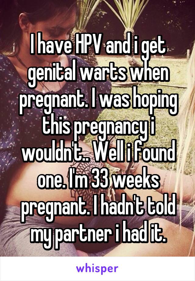 I have HPV and i get genital warts when pregnant. I was hoping this pregnancy i wouldn't.. Well i found one. I'm 33 weeks pregnant. I hadn't told my partner i had it.