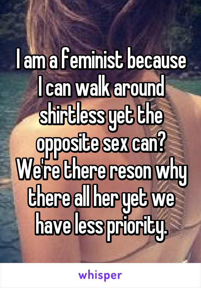 I am a feminist because I can walk around shirtless yet the opposite sex can? We're there reson why there all her yet we have less priority.