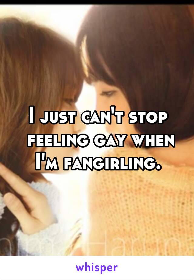 I just can't stop
 feeling gay when I'm fangirling.