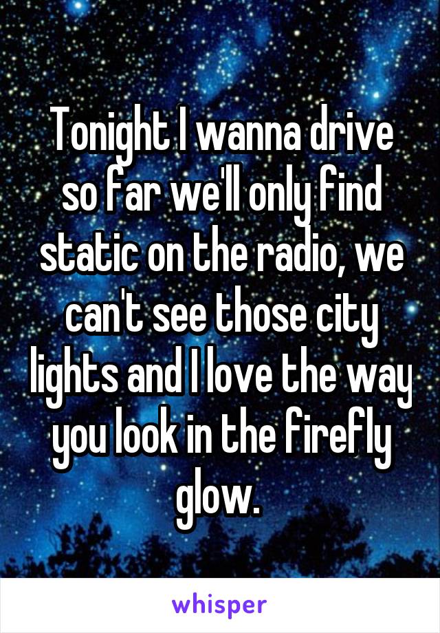 Tonight I wanna drive so far we'll only find static on the radio, we can't see those city lights and I love the way you look in the firefly glow. 