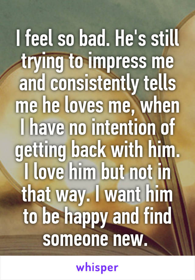 I feel so bad. He's still trying to impress me and consistently tells me he loves me, when I have no intention of getting back with him. I love him but not in that way. I want him to be happy and find someone new. 