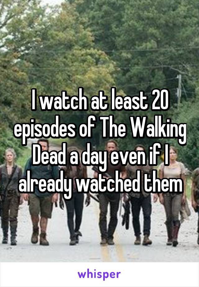 I watch at least 20 episodes of The Walking Dead a day even if I already watched them