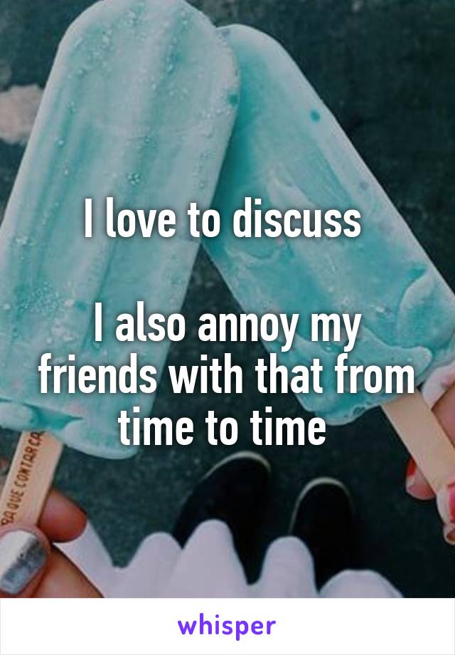 I love to discuss 

I also annoy my friends with that from time to time 