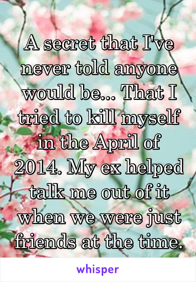 A secret that I've never told anyone would be... That I tried to kill myself in the April of 2014. My ex helped talk me out of it when we were just friends at the time.