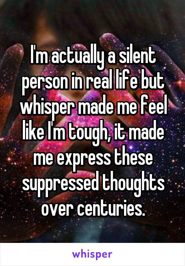 I'm actually a silent person in real life but whisper made me feel like I'm tough, it made me express these suppressed thoughts over centuries.