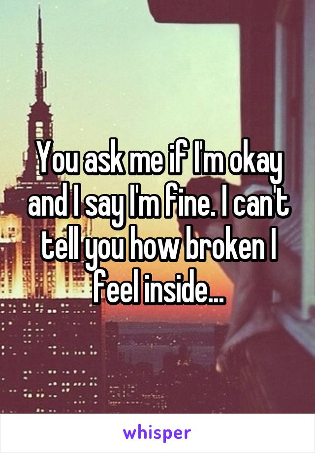 You ask me if I'm okay and I say I'm fine. I can't tell you how broken I feel inside...