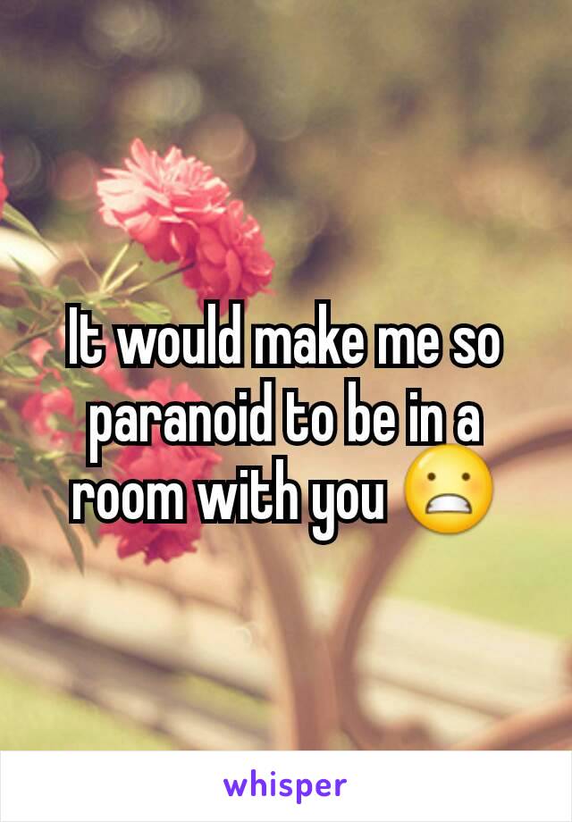 It would make me so paranoid to be in a room with you 😬