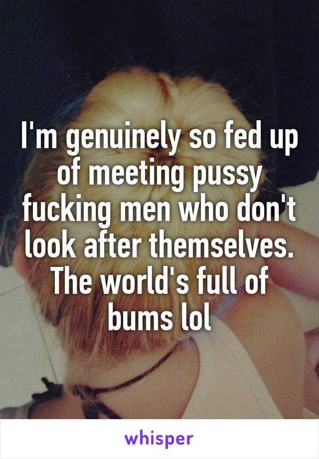 I'm genuinely so fed up of meeting pussy fucking men who don't look after themselves. The world's full of bums lol