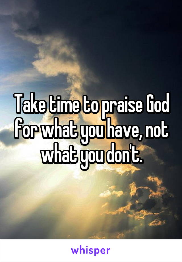 Take time to praise God for what you have, not what you don't.