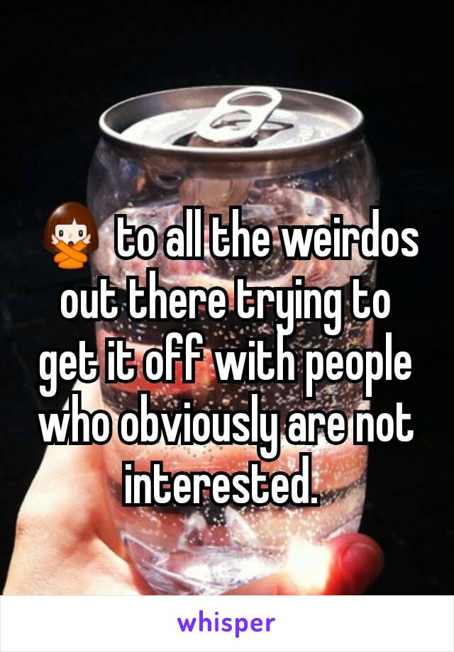 🙅 to all the weirdos out there trying to get it off with people who obviously are not interested. 