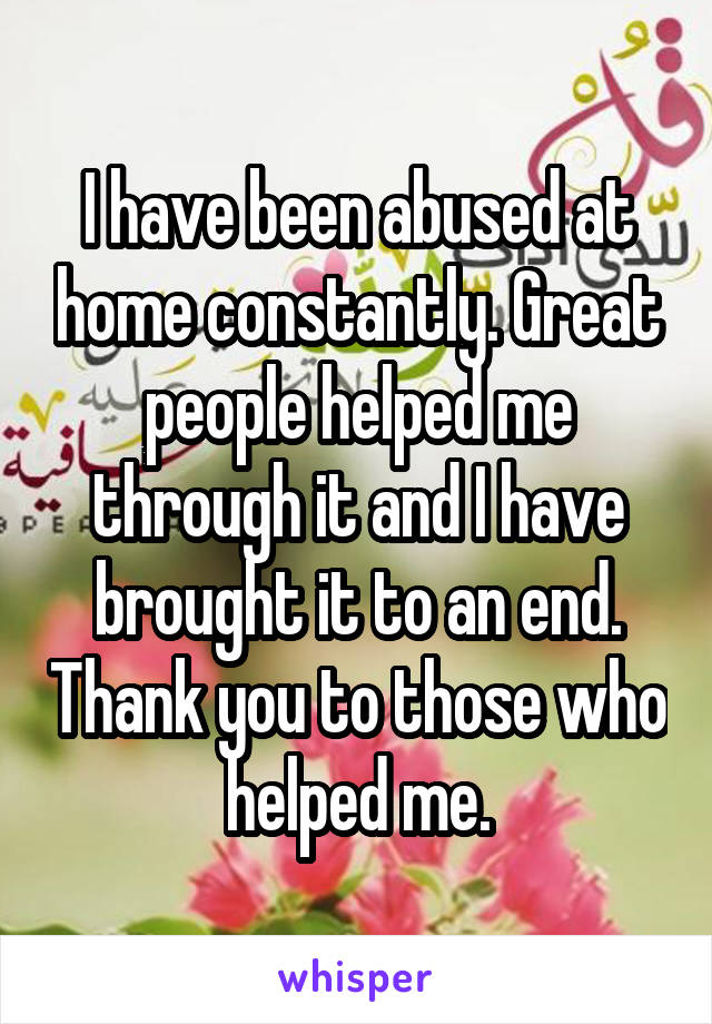 I have been abused at home constantly. Great people helped me through it and I have brought it to an end. Thank you to those who helped me.