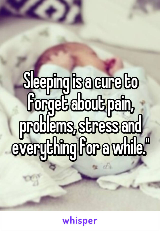 Sleeping is a cure to forget about pain, problems, stress and everything for a while."