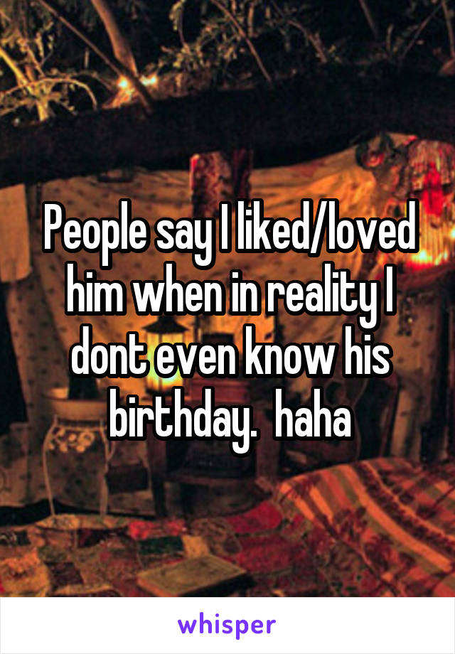 People say I liked/loved him when in reality I dont even know his birthday.  haha