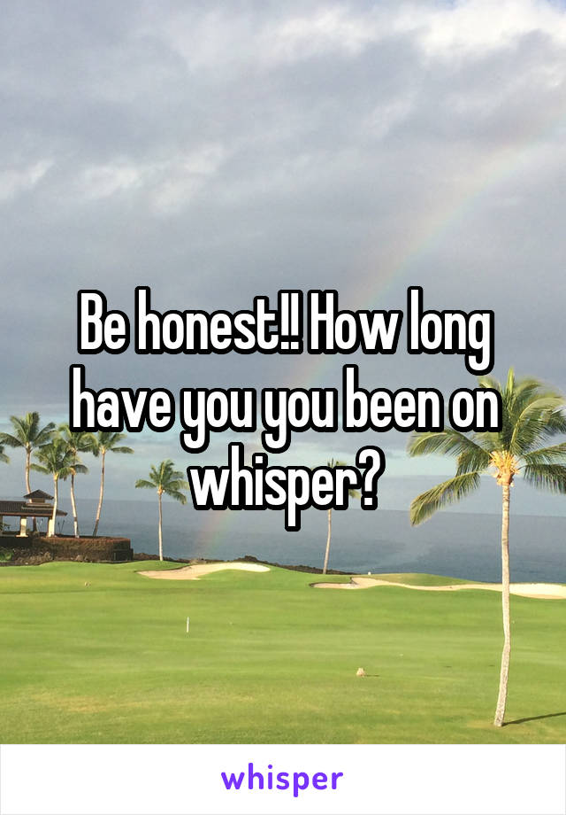 Be honest!! How long have you you been on whisper?