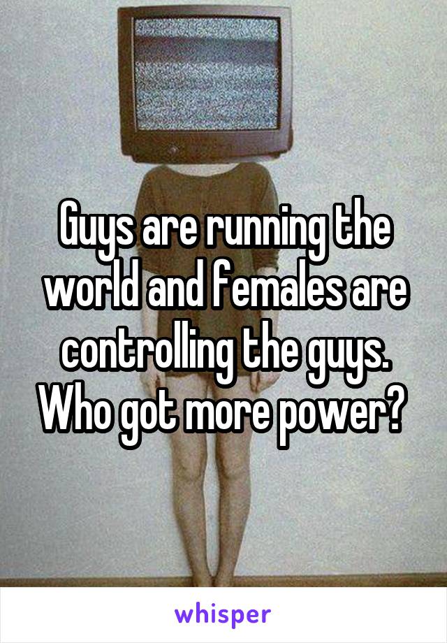 Guys are running the world and females are controlling the guys. Who got more power? 