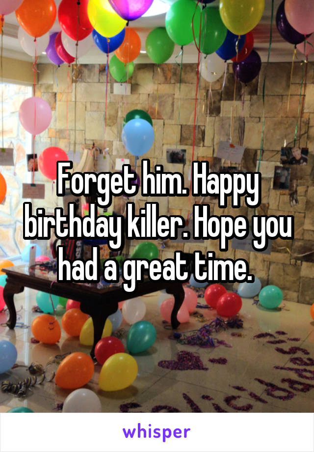 Forget him. Happy birthday killer. Hope you had a great time. 