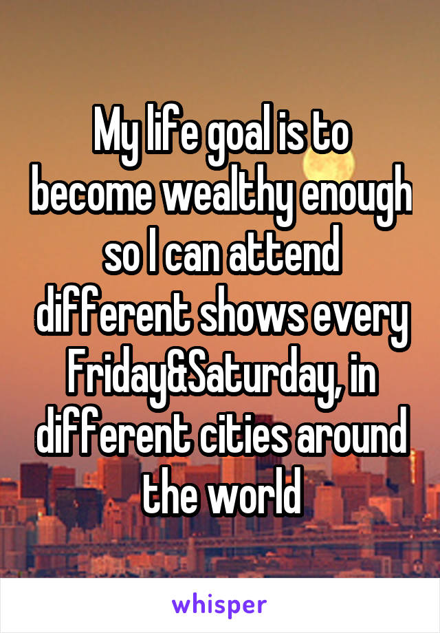 My life goal is to become wealthy enough so I can attend different shows every Friday&Saturday, in different cities around the world