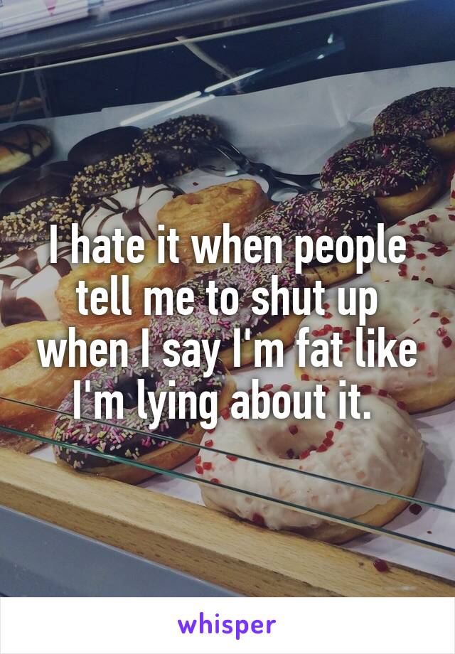 I hate it when people tell me to shut up when I say I'm fat like I'm lying about it. 