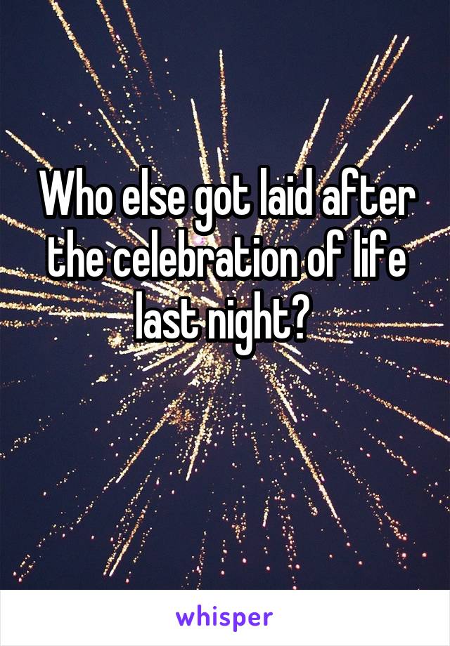 Who else got laid after the celebration of life last night? 

