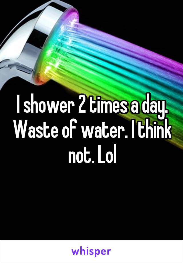 I shower 2 times a day. Waste of water. I think not. Lol