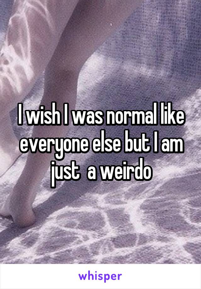 I wish I was normal like everyone else but I am just  a weirdo