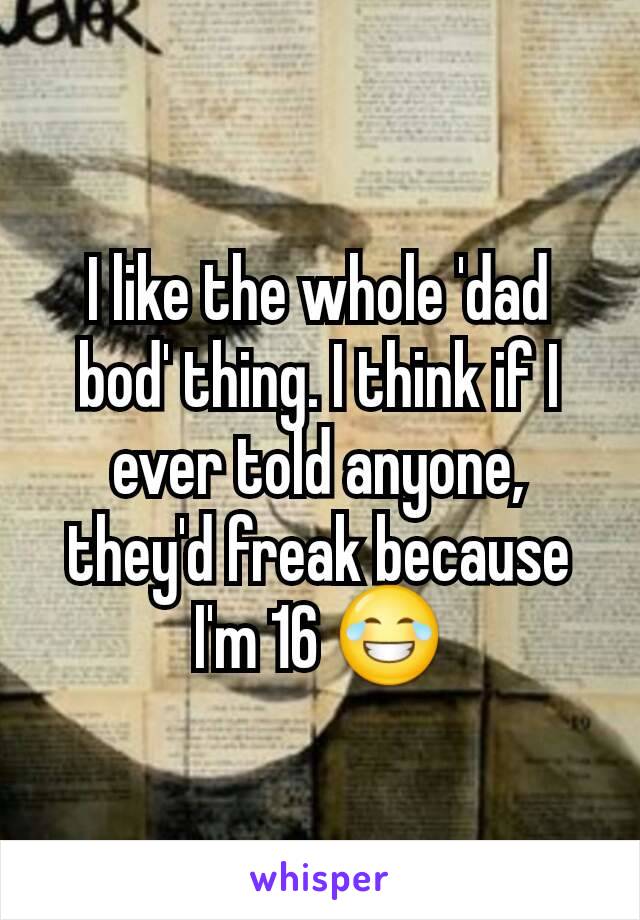 I like the whole 'dad bod' thing. I think if I ever told anyone, they'd freak because I'm 16 😂