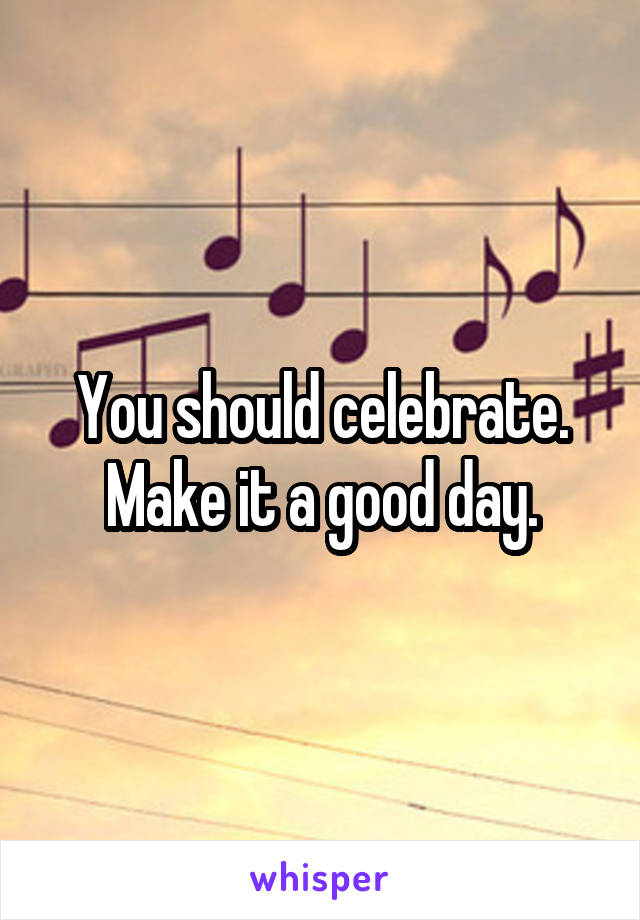 You should celebrate.
Make it a good day.