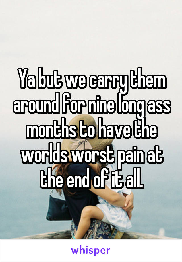 Ya but we carry them around for nine long ass months to have the worlds worst pain at the end of it all.