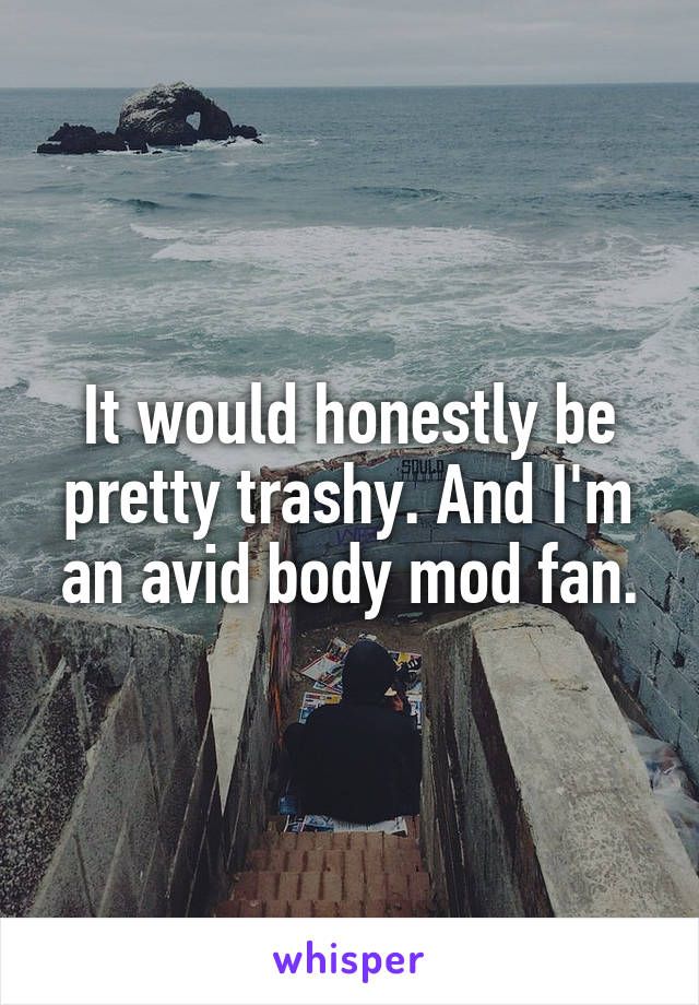 It would honestly be pretty trashy. And I'm an avid body mod fan.