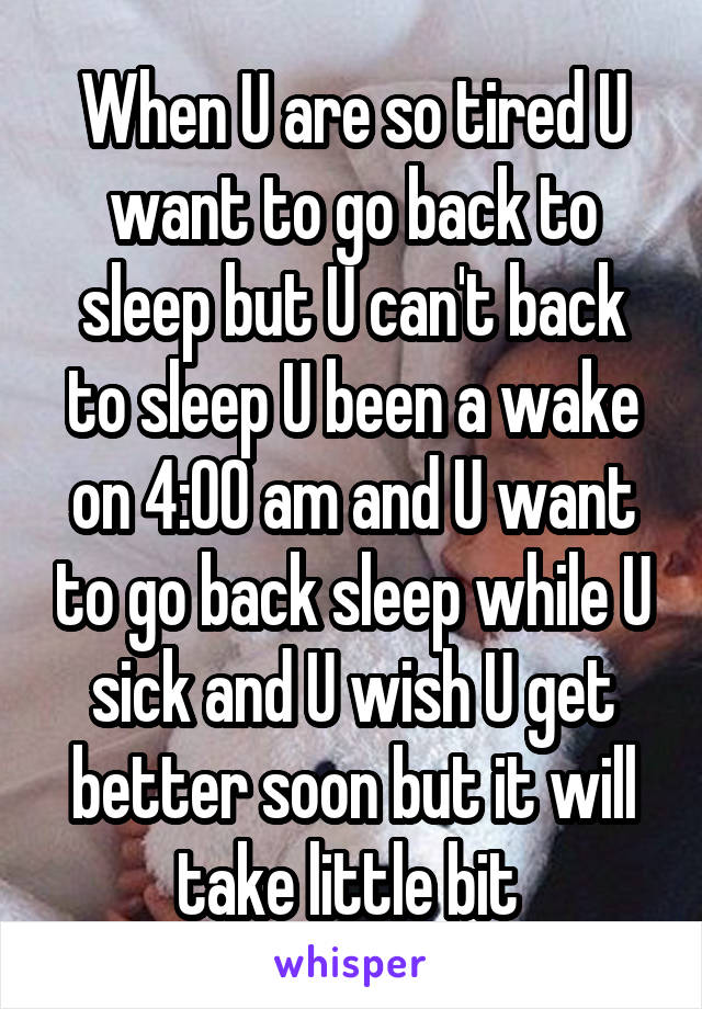 When U are so tired U want to go back to sleep but U can't back to sleep U been a wake on 4:00 am and U want to go back sleep while U sick and U wish U get better soon but it will take little bit 