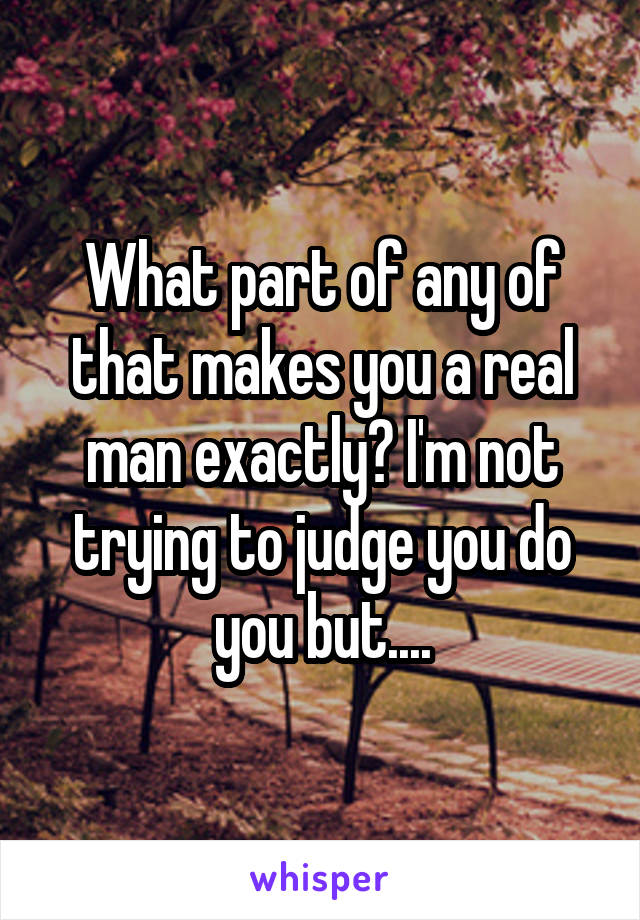 What part of any of that makes you a real man exactly? I'm not trying to judge you do you but....