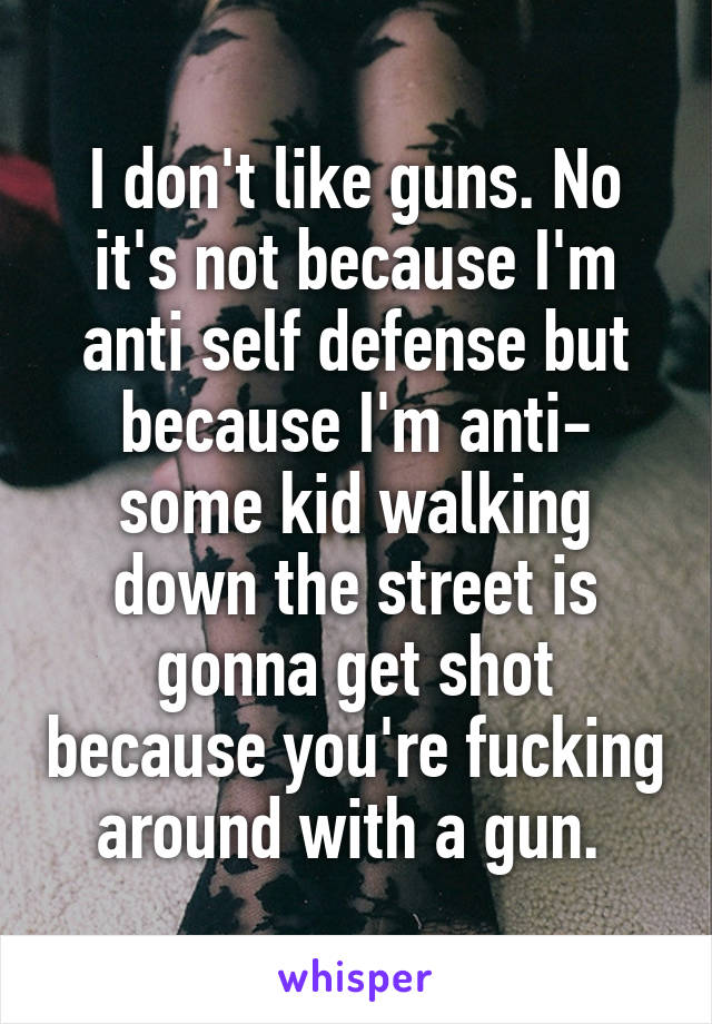 I don't like guns. No it's not because I'm anti self defense but because I'm anti- some kid walking down the street is gonna get shot because you're fucking around with a gun. 