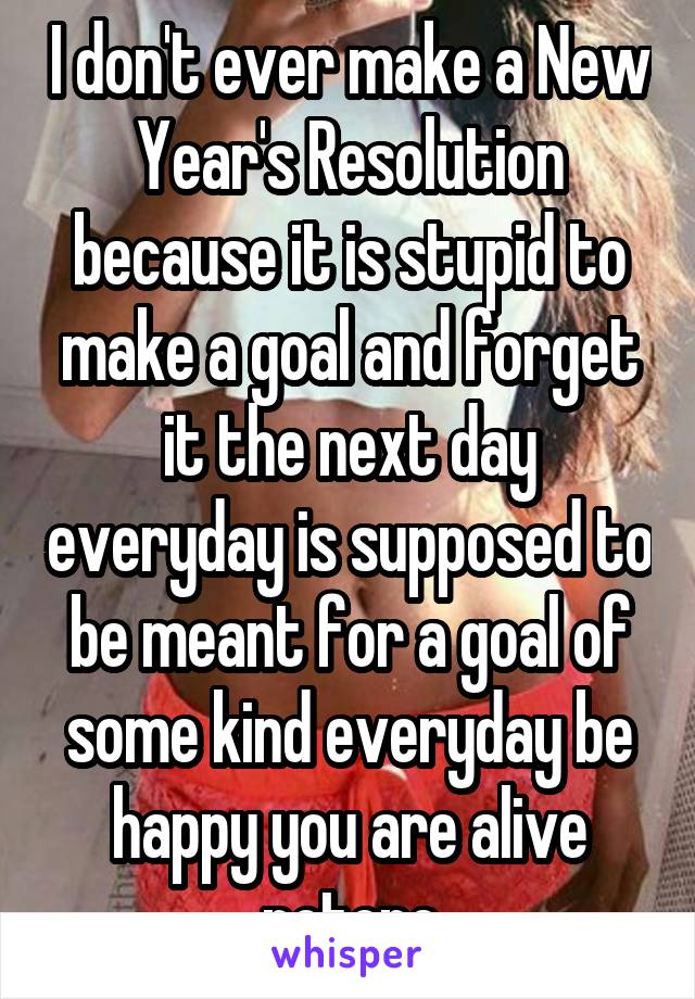 I don't ever make a New Year's Resolution because it is stupid to make a goal and forget it the next day everyday is supposed to be meant for a goal of some kind everyday be happy you are alive notone