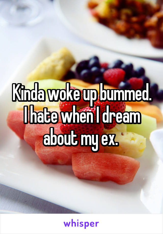 Kinda woke up bummed. I hate when I dream about my ex. 