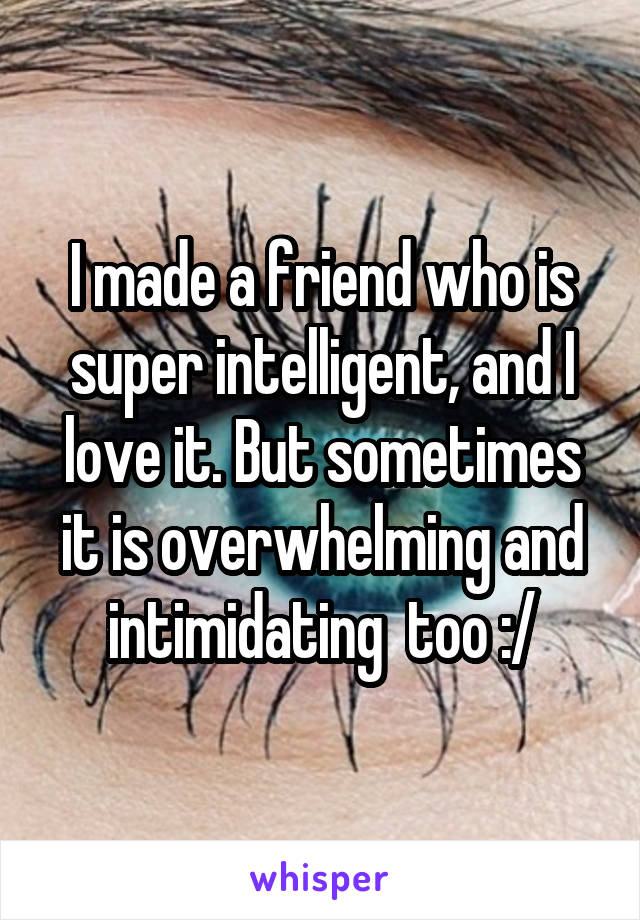 I made a friend who is super intelligent, and I love it. But sometimes it is overwhelming and intimidating  too :/