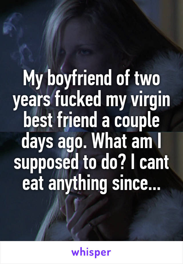 My boyfriend of two years fucked my virgin best friend a couple days ago. What am I supposed to do? I cant eat anything since...