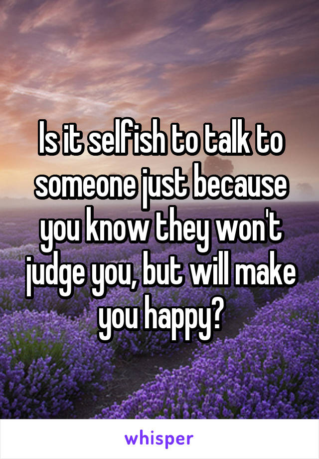 Is it selfish to talk to someone just because you know they won't judge you, but will make you happy?