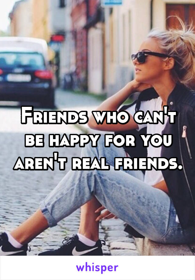 Friends who can't be happy for you aren't real friends.