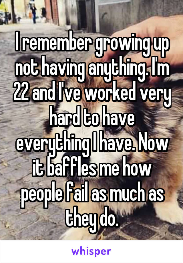 I remember growing up not having anything. I'm 22 and I've worked very hard to have everything I have. Now it baffles me how people fail as much as they do.