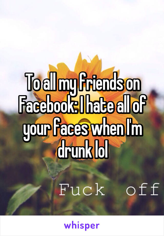 To all my friends on Facebook: I hate all of your faces when I'm drunk lol