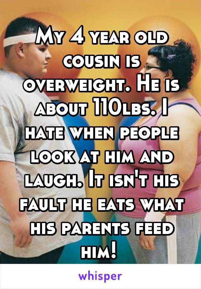 My 4 year old cousin is overweight. He is about 110lbs. I hate when people look at him and laugh. It isn't his fault he eats what his parents feed him! 