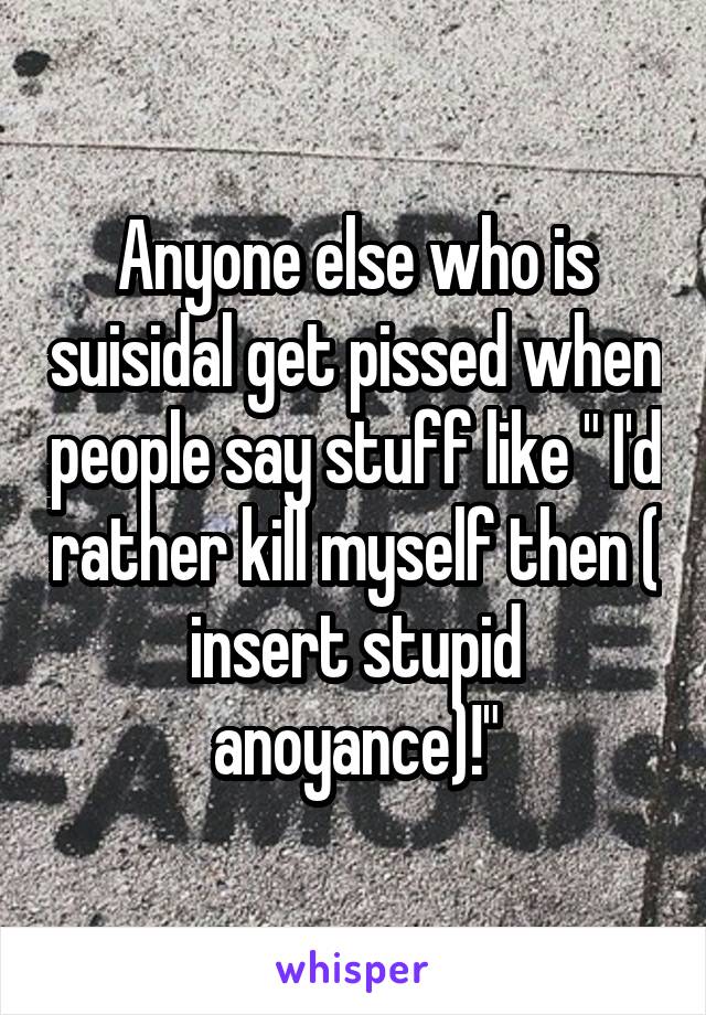 Anyone else who is suisidal get pissed when people say stuff like " I'd rather kill myself then ( insert stupid anoyance)!"