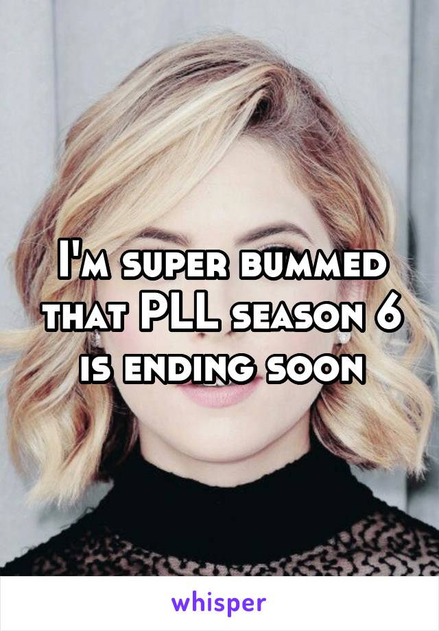 I'm super bummed that PLL season 6 is ending soon