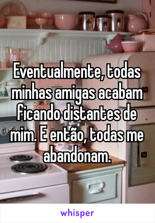 Eventualmente, todas minhas amigas acabam ficando distantes de mim. E então, todas me abandonam.