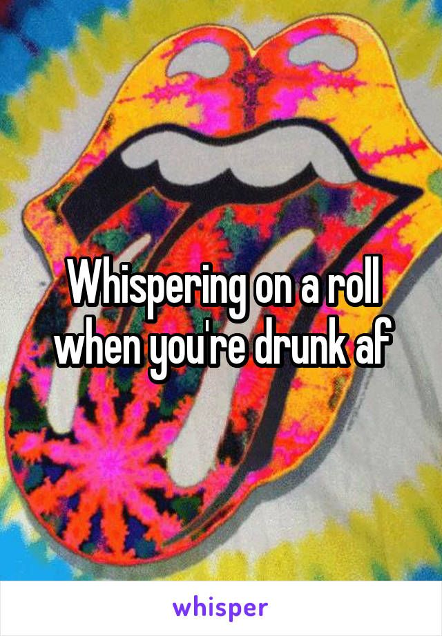 Whispering on a roll when you're drunk af