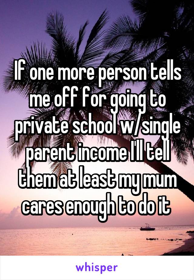 If one more person tells me off for going to private school w/single parent income I'll tell them at least my mum cares enough to do it 