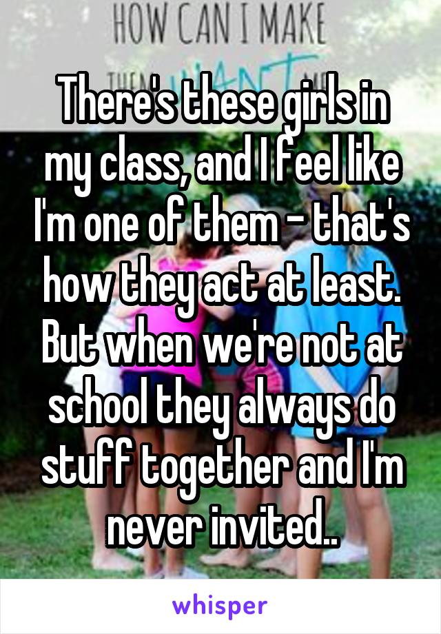 There's these girls in my class, and I feel like I'm one of them - that's how they act at least. But when we're not at school they always do stuff together and I'm never invited..