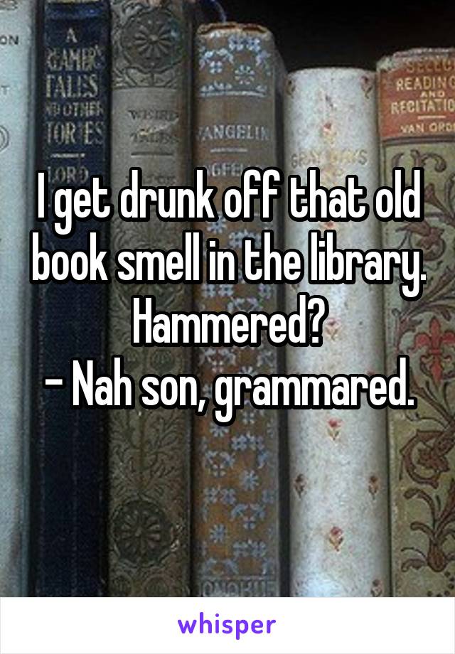 I get drunk off that old book smell in the library.
Hammered?
- Nah son, grammared. 