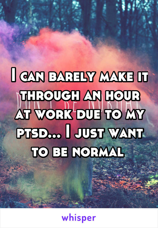 I can barely make it through an hour at work due to my ptsd... I just want to be normal 