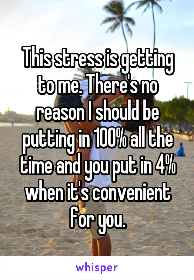 This stress is getting to me. There's no reason I should be putting in 100% all the time and you put in 4% when it's convenient for you.